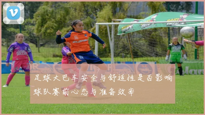 足球大巴车安全与舒适性是否影响球队赛前心态与准备效率