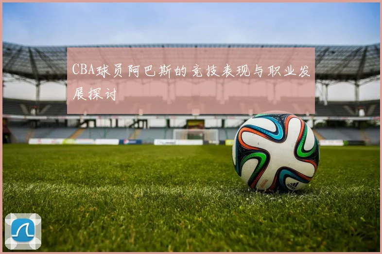 CBA球员阿巴斯的竞技表现与职业发展探讨