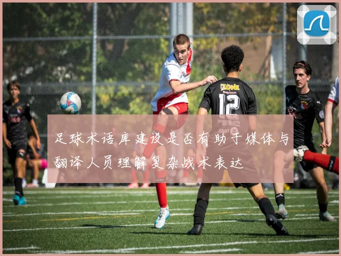 足球术语库建设是否有助于媒体与翻译人员理解复杂战术表达