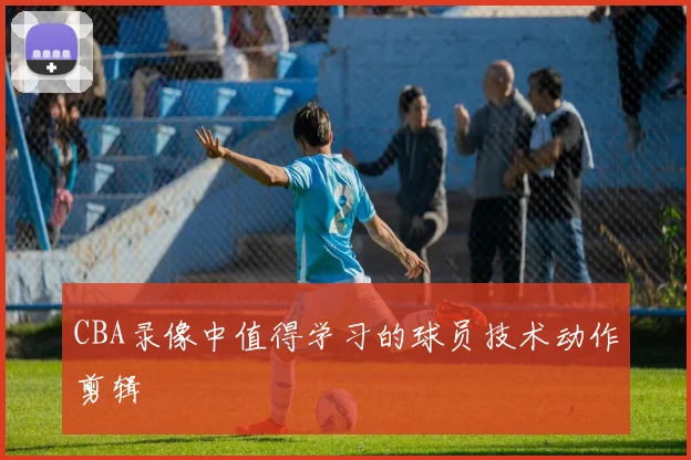 CBA录像中值得学习的球员技术动作剪辑